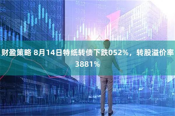 财盈策略 8月14日特纸转债下跌052%，转股溢价率3881%