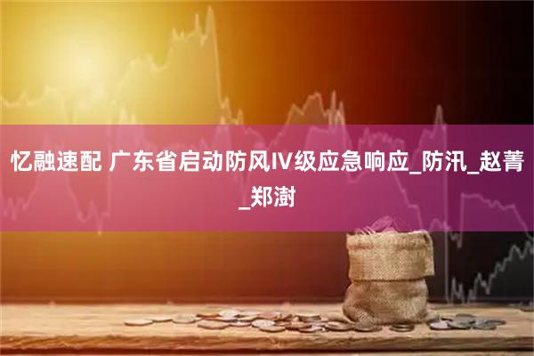 忆融速配 广东省启动防风Ⅳ级应急响应_防汛_赵菁_郑澍