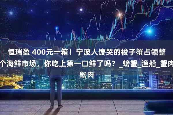 恒瑞盈 400元一箱！宁波人馋哭的梭子蟹占领整个海鲜市场，你吃上第一口鲜了吗？_螃蟹_渔船_蟹肉