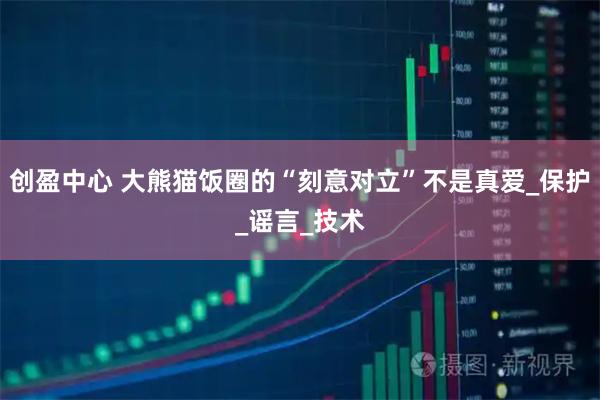 创盈中心 大熊猫饭圈的“刻意对立”不是真爱_保护_谣言_技术