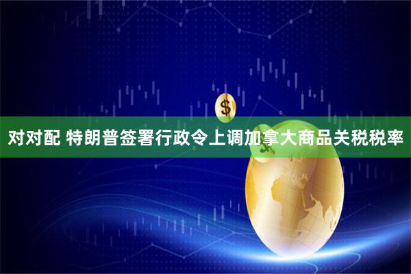 对对配 特朗普签署行政令上调加拿大商品关税税率