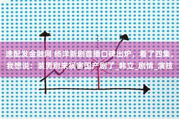 速配发金融网 杨洋新剧首播口碑出炉，看了四集，我想说：装男别来祸害国产剧了_韩立_剧情_演技