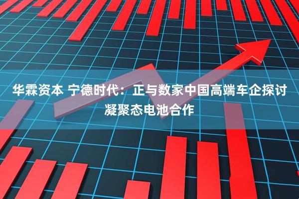 华霖资本 宁德时代：正与数家中国高端车企探讨凝聚态电池合作
