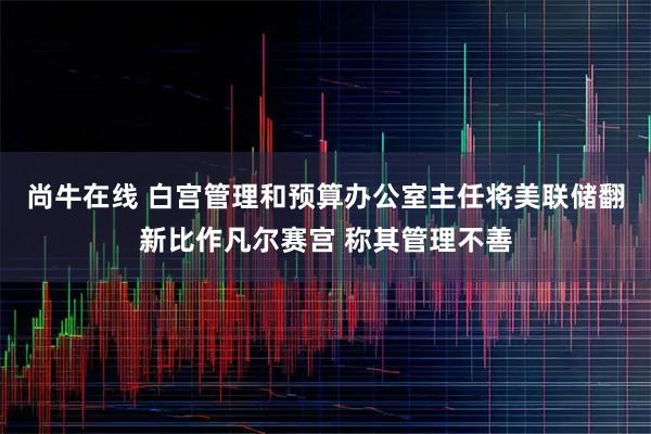 尚牛在线 白宫管理和预算办公室主任将美联储翻新比作凡尔赛宫 称其管理不善