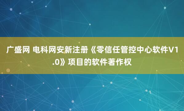 广盛网 电科网安新注册《零信任管控中心软件V1.0》项目的软件著作权