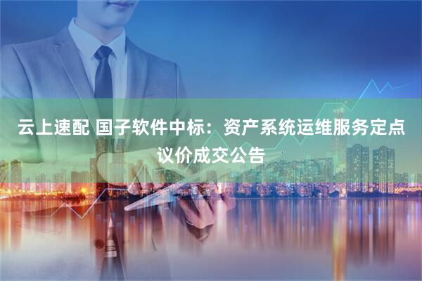 云上速配 国子软件中标：资产系统运维服务定点议价成交公告