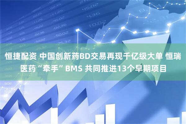 恒捷配资 中国创新药BD交易再现千亿级大单 恒瑞医药“牵手”BMS 共同推进13个早期项目