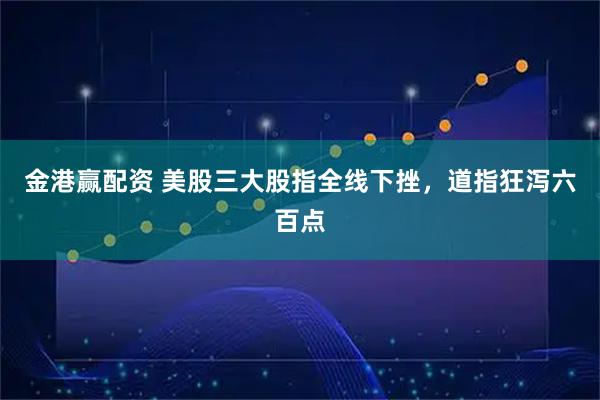金港赢配资 美股三大股指全线下挫，道指狂泻六百点