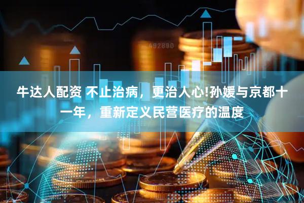 牛达人配资 不止治病，更治人心!孙媛与京都十一年，重新定义民营医疗的温度