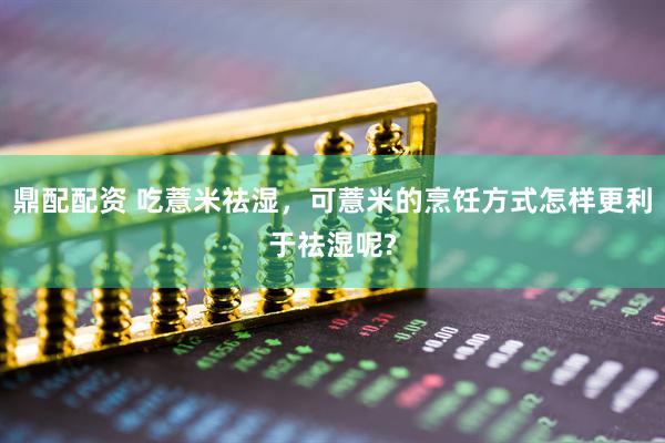 鼎配配资 吃薏米祛湿，可薏米的烹饪方式怎样更利于祛湿呢?