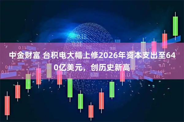 中金财富 台积电大幅上修2026年资本支出至640亿美元,创历史新高