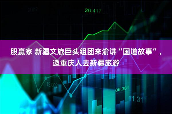 股赢家 新疆文旅巨头组团来渝讲“国道故事”，邀重庆人去新疆旅游