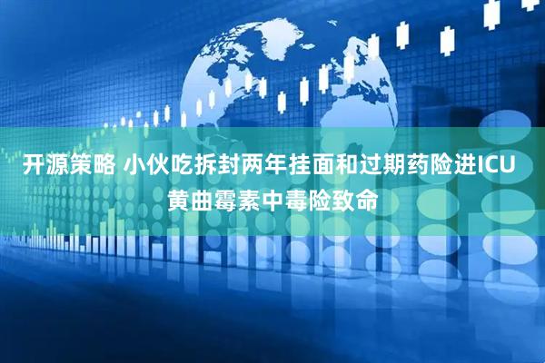 开源策略 小伙吃拆封两年挂面和过期药险进ICU 黄曲霉素中毒险致命