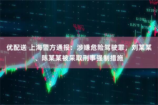 优配送 上海警方通报：涉嫌危险驾驶罪，刘某某、陈某某被采取刑事强制措施
