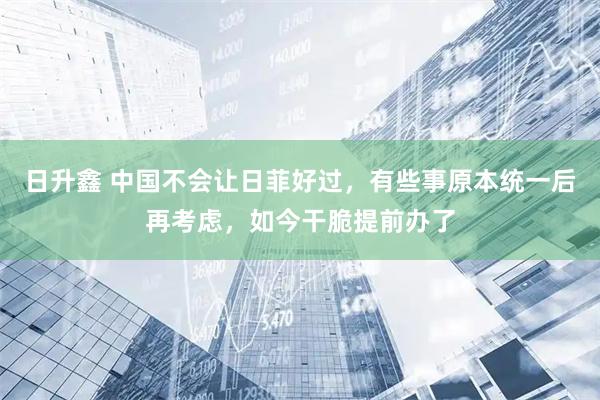日升鑫 中国不会让日菲好过，有些事原本统一后再考虑，如今干脆提前办了
